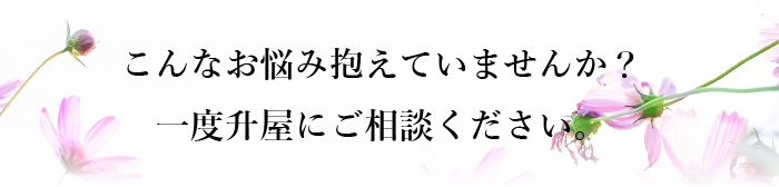 こんなお悩みを抱えていませんか？一度升屋にご相談ください。